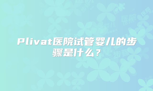 Plivat医院试管婴儿的步骤是什么？