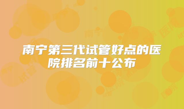 南宁第三代试管好点的医院排名前十公布