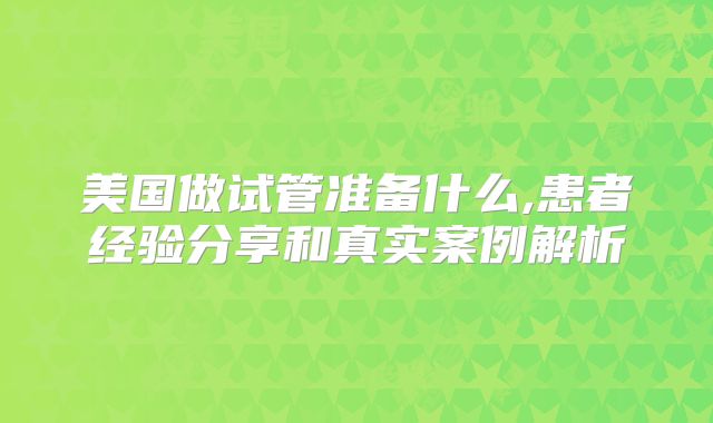 美国做试管准备什么,患者经验分享和真实案例解析