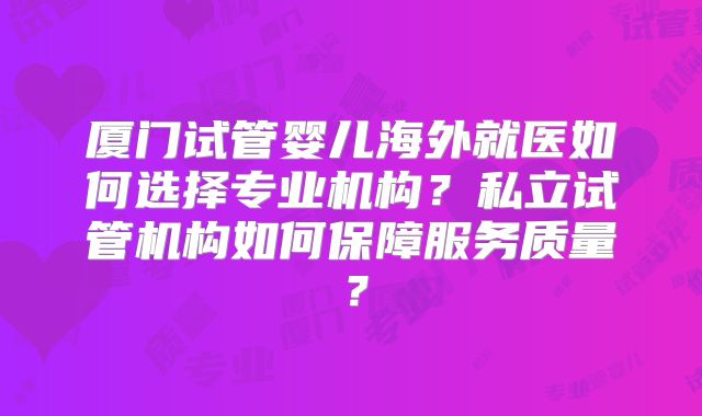 厦门试管婴儿海外就医如何选择专业机构？私立试管机构如何保障服务质量？