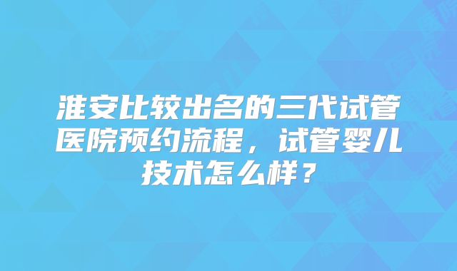 淮安比较出名的三代试管医院预约流程，试管婴儿技术怎么样？