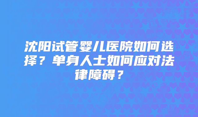 沈阳试管婴儿医院如何选择？单身人士如何应对法律障碍？