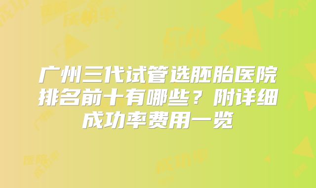 广州三代试管选胚胎医院排名前十有哪些？附详细成功率费用一览