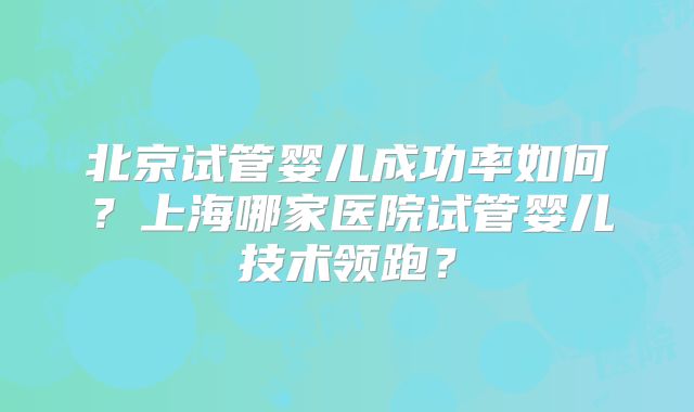 北京试管婴儿成功率如何？上海哪家医院试管婴儿技术领跑？