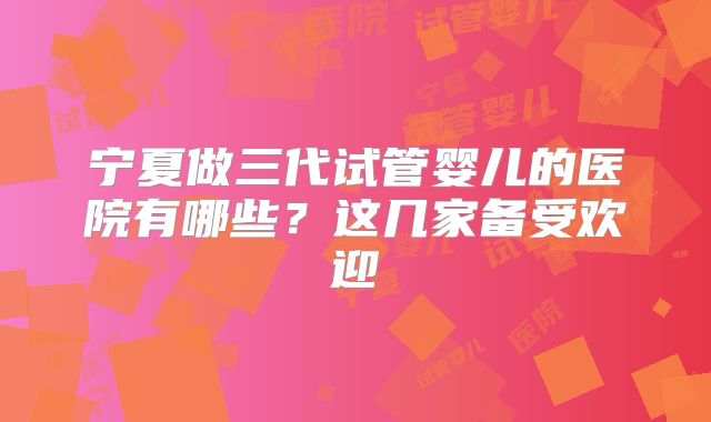 宁夏做三代试管婴儿的医院有哪些？这几家备受欢迎