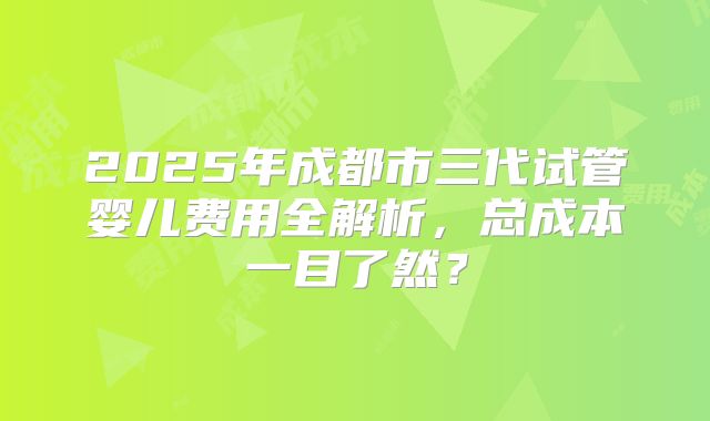 2025年成都市三代试管婴儿费用全解析，总成本一目了然？