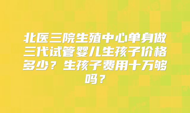 北医三院生殖中心单身做三代试管婴儿生孩子价格多少?生孩子费用十万够吗?