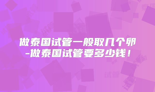 做泰国试管一般取几个卵-做泰国试管要多少钱！