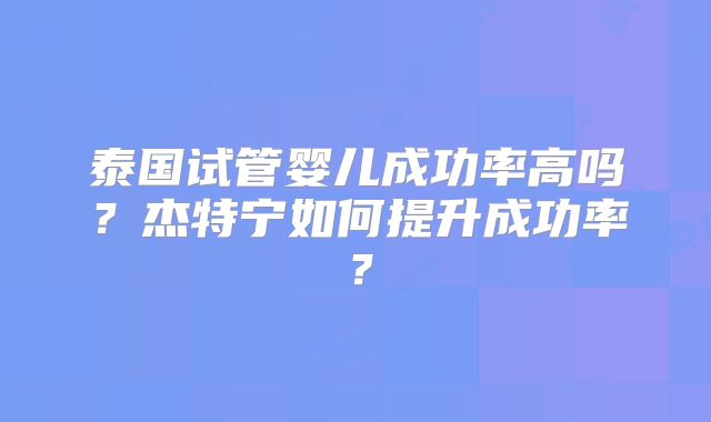 泰国试管婴儿成功率高吗？杰特宁如何提升成功率？