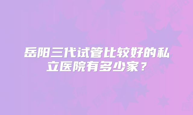 岳阳三代试管比较好的私立医院有多少家？