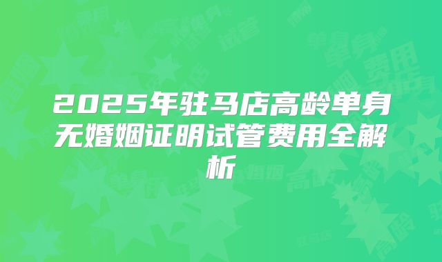 2025年驻马店高龄单身无婚姻证明试管费用全解析