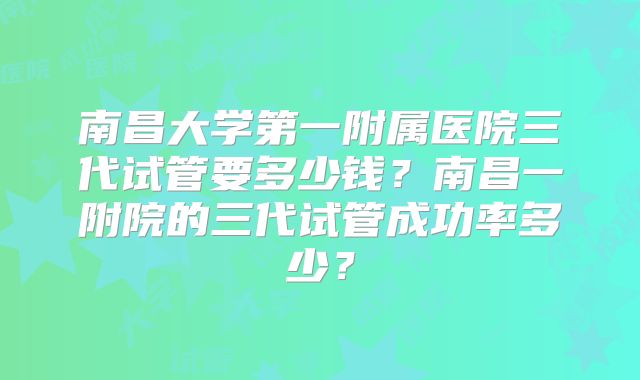 南昌大学第一附属医院三代试管要多少钱？南昌一附院的三代试管成功率多少？
