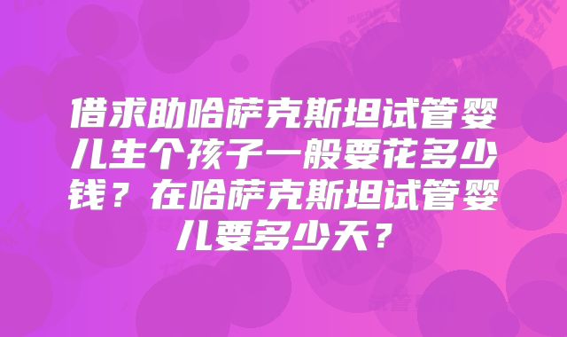 借求助哈萨克斯坦试管婴儿生个孩子一般要花多少钱？在哈萨克斯坦试管婴儿要多少天？