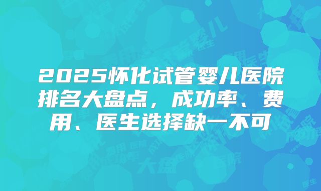 2025怀化试管婴儿医院排名大盘点，成功率、费用、医生选择缺一不可