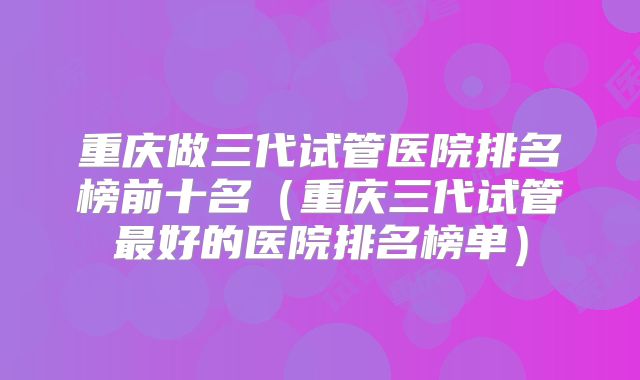 重庆做三代试管医院排名榜前十名(重庆三代试管最好的医院排名榜单)