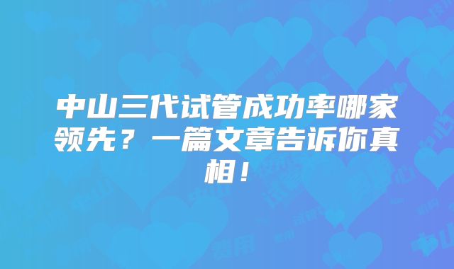 中山三代试管成功率哪家领先？一篇文章告诉你真相！