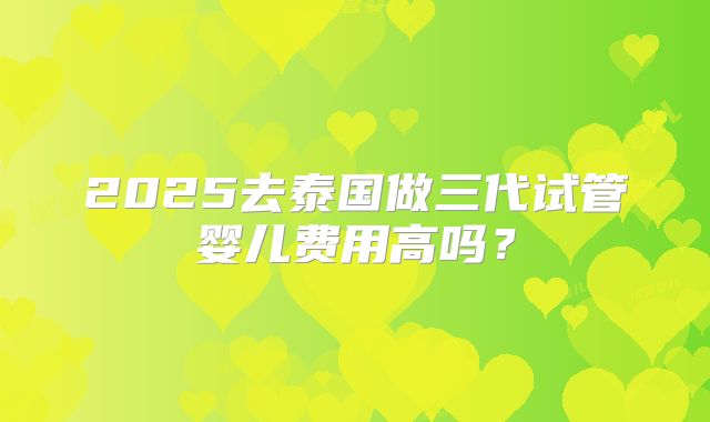 2025去泰国做三代试管婴儿费用高吗？