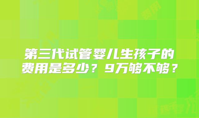 第三代试管婴儿生孩子的费用是多少？9万够不够？