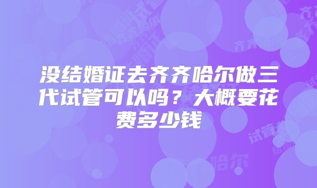 没结婚证去齐齐哈尔做三代试管可以吗？大概要花费多少钱