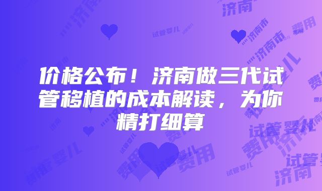 价格公布!济南做三代试管移植的成本解读,为你精打细算