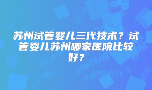 苏州试管婴儿三代技术？试管婴儿苏州哪家医院比较好？