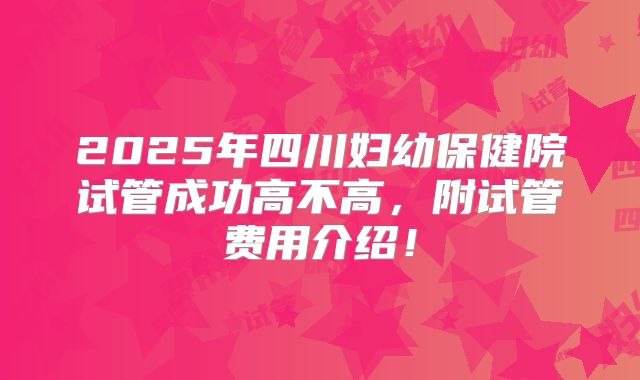 2025年四川妇幼保健院试管成功高不高，附试管费用介绍！