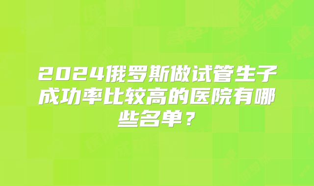 2024俄罗斯做试管生子成功率比较高的医院有哪些名单？