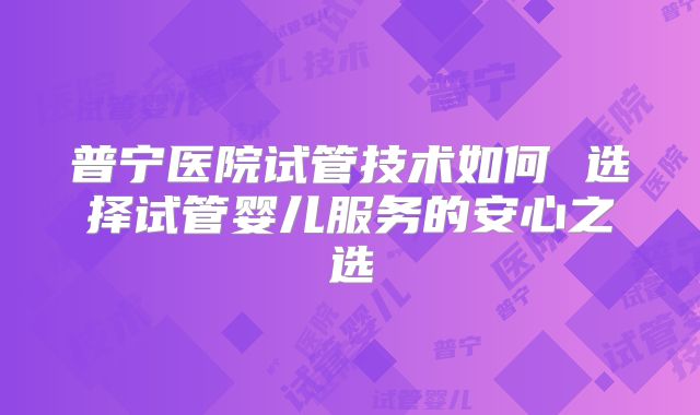 普宁医院试管技术如何 选择试管婴儿服务的安心之选
