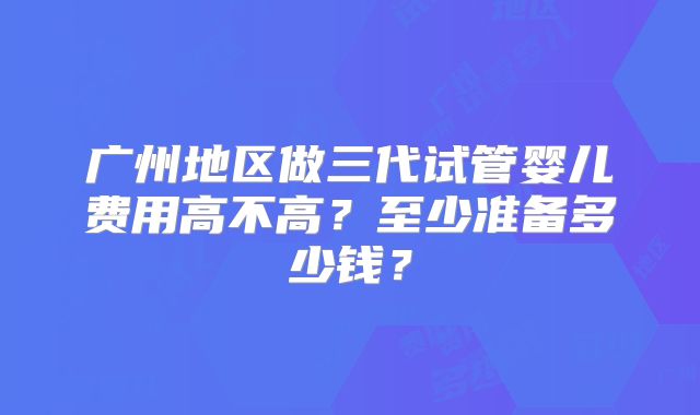 广州地区做三代试管婴儿费用高不高？至少准备多少钱？