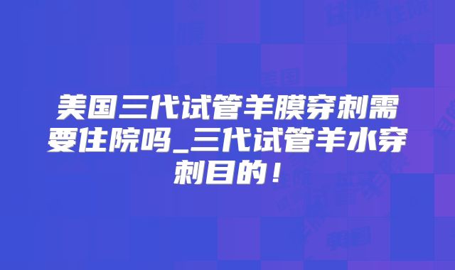 美国三代试管羊膜穿刺需要住院吗_三代试管羊水穿刺目的！