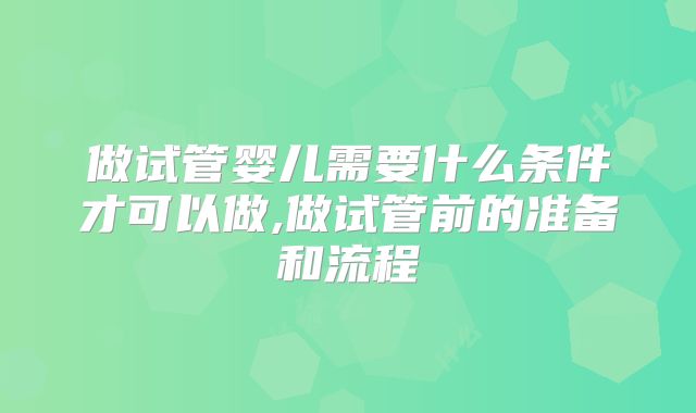 做试管婴儿需要什么条件才可以做,做试管前的准备和流程