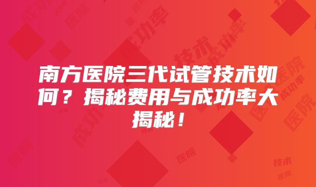 南方医院三代试管技术如何？揭秘费用与成功率大揭秘！