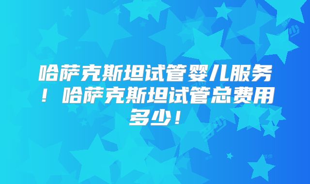 哈萨克斯坦试管婴儿服务！哈萨克斯坦试管总费用多少！