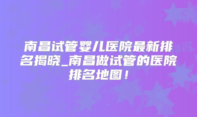 南昌试管婴儿医院最新排名揭晓_南昌做试管的医院排名地图!
