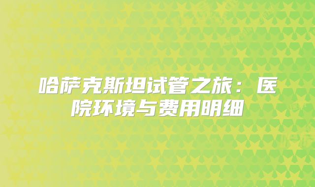 哈萨克斯坦试管之旅：医院环境与费用明细