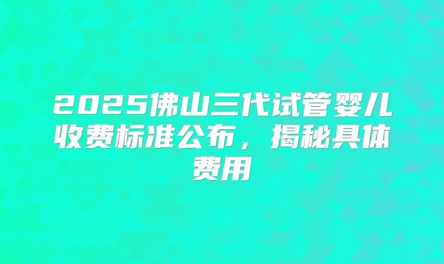 2025佛山三代试管婴儿收费标准公布，揭秘具体费用