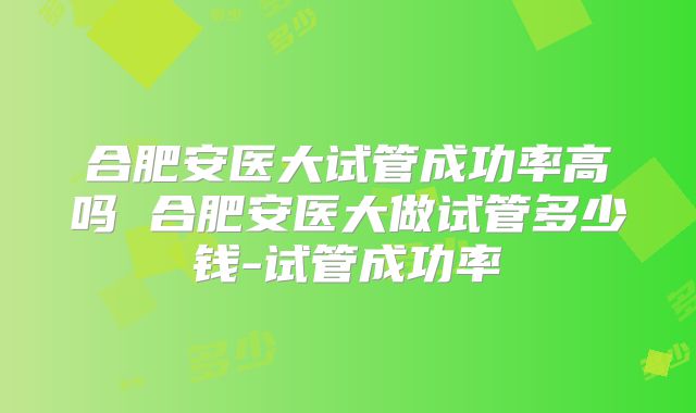 合肥安医大试管成功率高吗 合肥安医大做试管多少钱-试管成功率