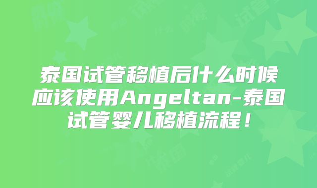 泰国试管移植后什么时候应该使用Angeltan-泰国试管婴儿移植流程！