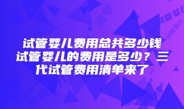 试管婴儿费用总共多少钱试管婴儿的费用是多少?三代试管费用清单来了