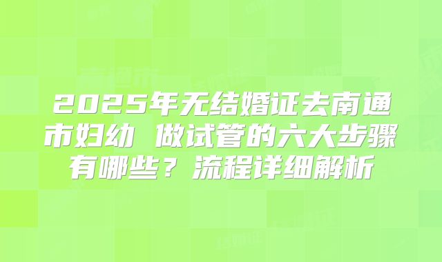 2025年无结婚证去南通市妇幼 做试管的六大步骤有哪些？流程详细解析