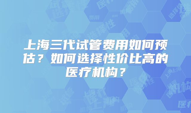 上海三代试管费用如何预估？如何选择性价比高的医疗机构？