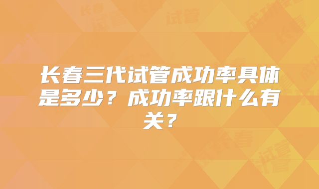 长春三代试管成功率具体是多少？成功率跟什么有关？
