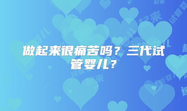 做起来很痛苦吗？三代试管婴儿？