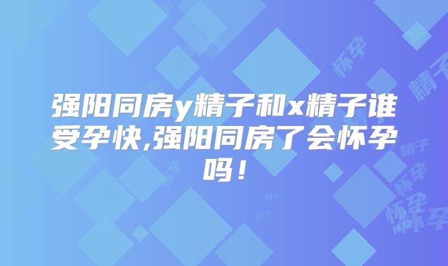 强阳同房y精子和x精子谁受孕快,强阳同房了会怀孕吗！