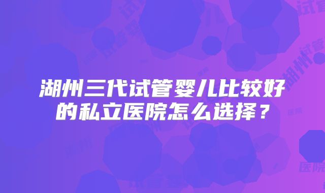 湖州三代试管婴儿比较好的私立医院怎么选择？