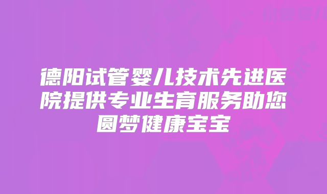 德阳试管婴儿技术先进医院提供专业生育服务助您圆梦健康宝宝