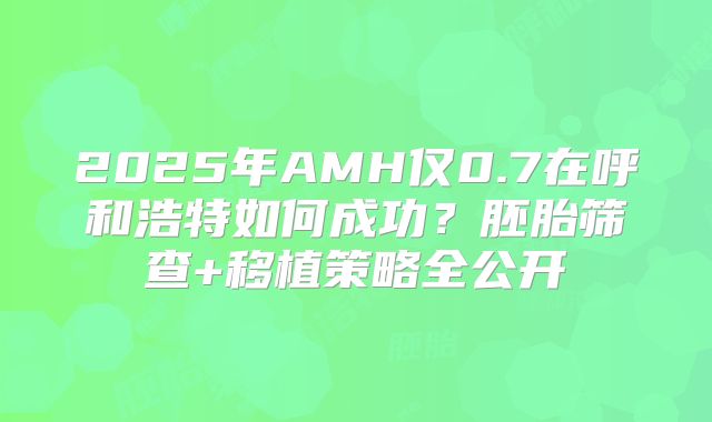 2025年AMH仅0.7在呼和浩特如何成功？胚胎筛查+移植策略全公开