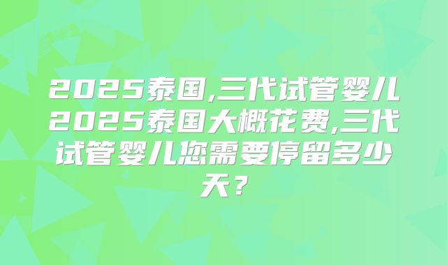 2025泰国,三代试管婴儿2025泰国大概花费,三代试管婴儿您需要停留多少天?
