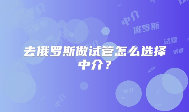去俄罗斯做试管怎么选择中介？
