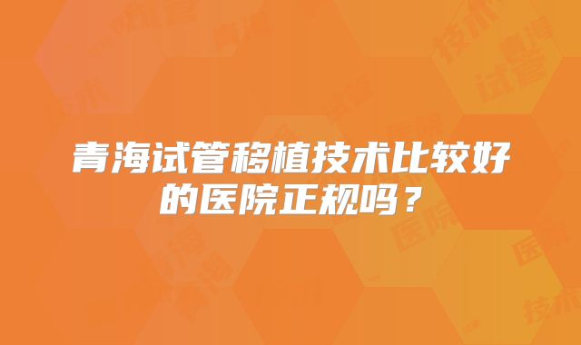 青海试管移植技术比较好的医院正规吗？
